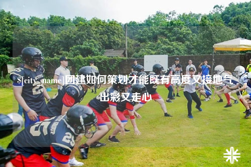 太原团建如何策划才能既有高度又接地气出彩又走心